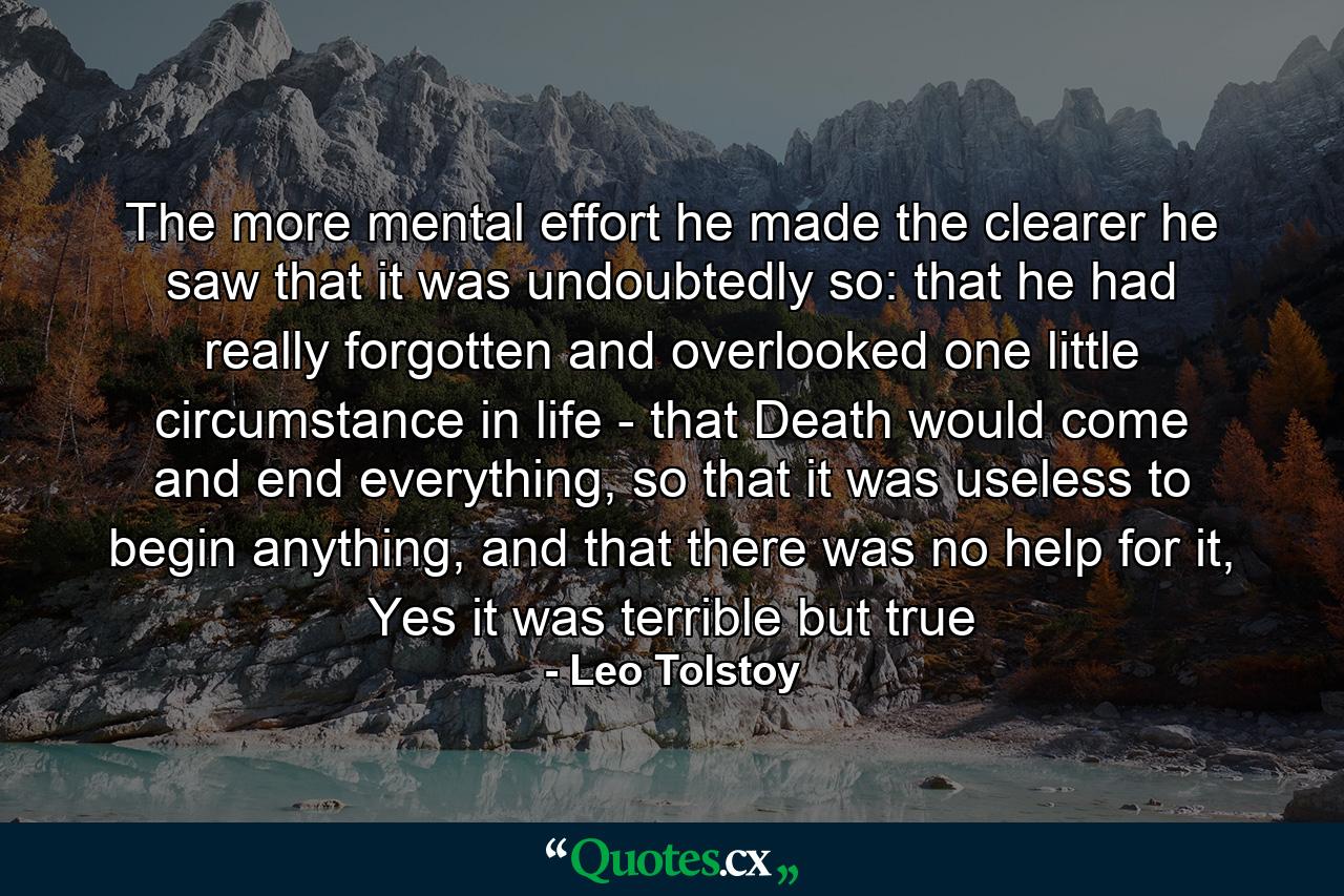 The more mental effort he made the clearer he saw that it was undoubtedly so: that he had really forgotten and overlooked one little circumstance in life - that Death would come and end everything, so that it was useless to begin anything, and that there was no help for it, Yes it was terrible but true - Quote by Leo Tolstoy