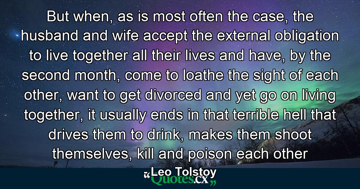 But when, as is most often the case, the husband and wife accept the external obligation to live together all their lives and have, by the second month, come to loathe the sight of each other, want to get divorced and yet go on living together, it usually ends in that terrible hell that drives them to drink, makes them shoot themselves, kill and poison each other - Quote by Leo Tolstoy