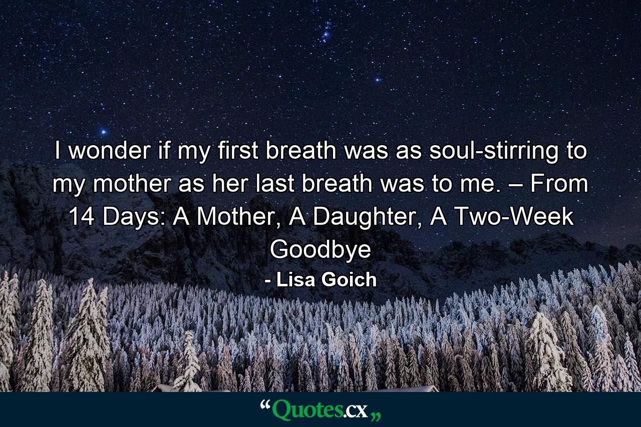 I wonder if my first breath was as soul-stirring to my mother as her last breath was to me. – From 14 Days: A Mother, A Daughter, A Two-Week Goodbye - Quote by Lisa Goich