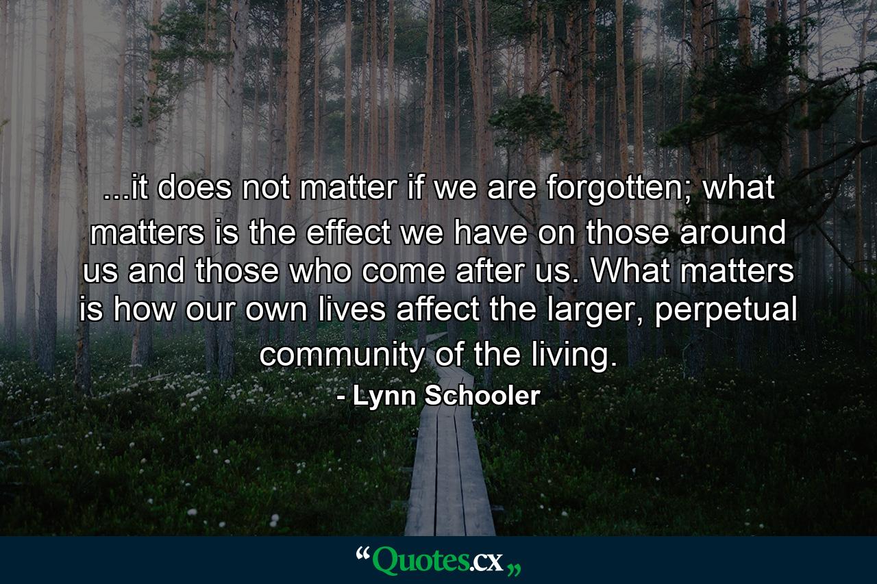 ...it does not matter if we are forgotten; what matters is the effect we have on those around us and those who come after us. What matters is how our own lives affect the larger, perpetual community of the living. - Quote by Lynn Schooler