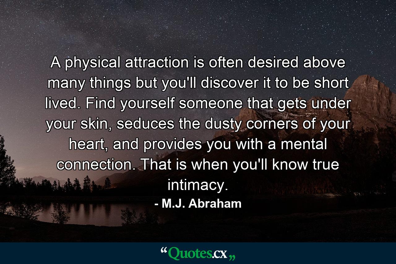 A physical attraction is often desired above many things but you'll discover it to be short lived. Find yourself someone that gets under your skin, seduces the dusty corners of your heart, and provides you with a mental connection. That is when you'll know true intimacy. - Quote by M.J. Abraham