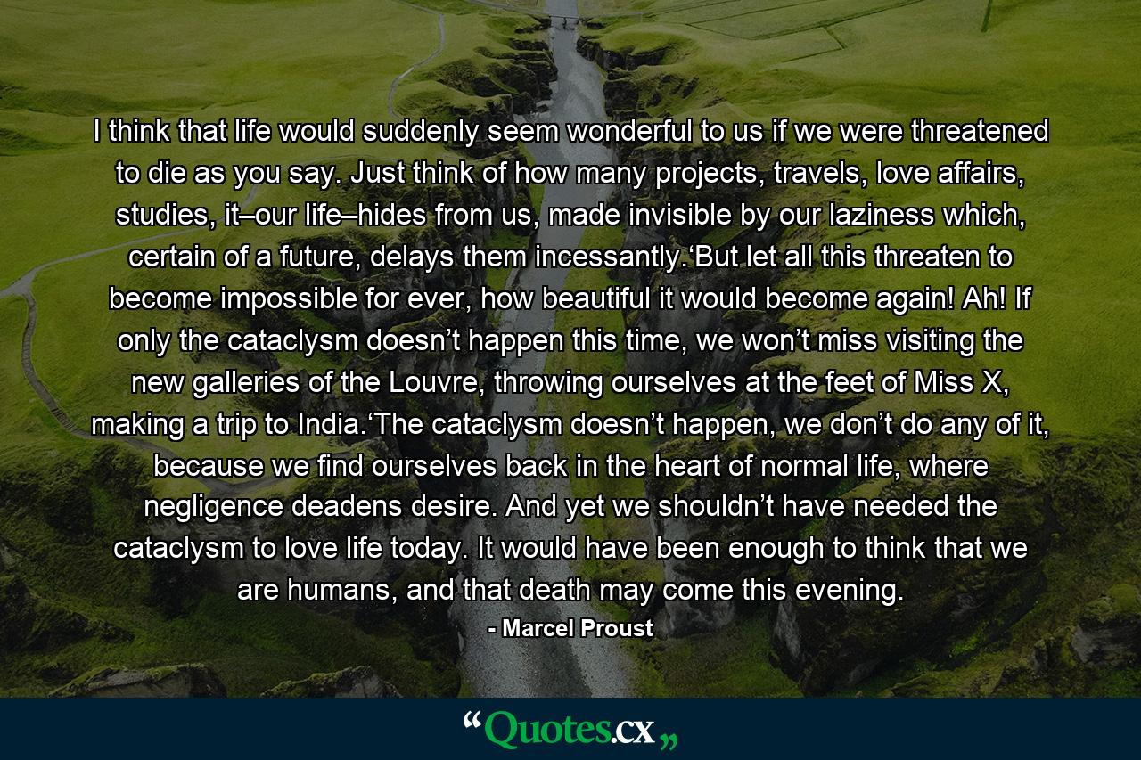 I think that life would suddenly seem wonderful to us if we were threatened to die as you say. Just think of how many projects, travels, love affairs, studies, it–our life–hides from us, made invisible by our laziness which, certain of a future, delays them incessantly.‘But let all this threaten to become impossible for ever, how beautiful it would become again! Ah! If only the cataclysm doesn’t happen this time, we won’t miss visiting the new galleries of the Louvre, throwing ourselves at the feet of Miss X, making a trip to India.‘The cataclysm doesn’t happen, we don’t do any of it, because we find ourselves back in the heart of normal life, where negligence deadens desire. And yet we shouldn’t have needed the cataclysm to love life today. It would have been enough to think that we are humans, and that death may come this evening. - Quote by Marcel Proust