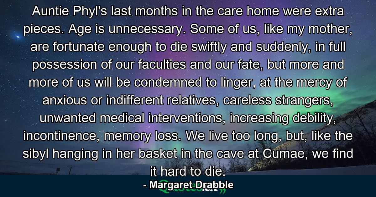 Auntie Phyl's last months in the care home were extra pieces. Age is unnecessary. Some of us, like my mother, are fortunate enough to die swiftly and suddenly, in full possession of our faculties and our fate, but more and more of us will be condemned to linger, at the mercy of anxious or indifferent relatives, careless strangers, unwanted medical interventions, increasing debility, incontinence, memory loss. We live too long, but, like the sibyl hanging in her basket in the cave at Cumae, we find it hard to die. - Quote by Margaret Drabble