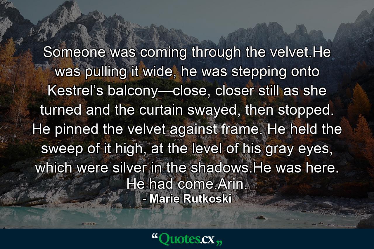 Someone was coming through the velvet.He was pulling it wide, he was stepping onto Kestrel’s balcony—close, closer still as she turned and the curtain swayed, then stopped. He pinned the velvet against frame. He held the sweep of it high, at the level of his gray eyes, which were silver in the shadows.He was here. He had come.Arin. - Quote by Marie Rutkoski