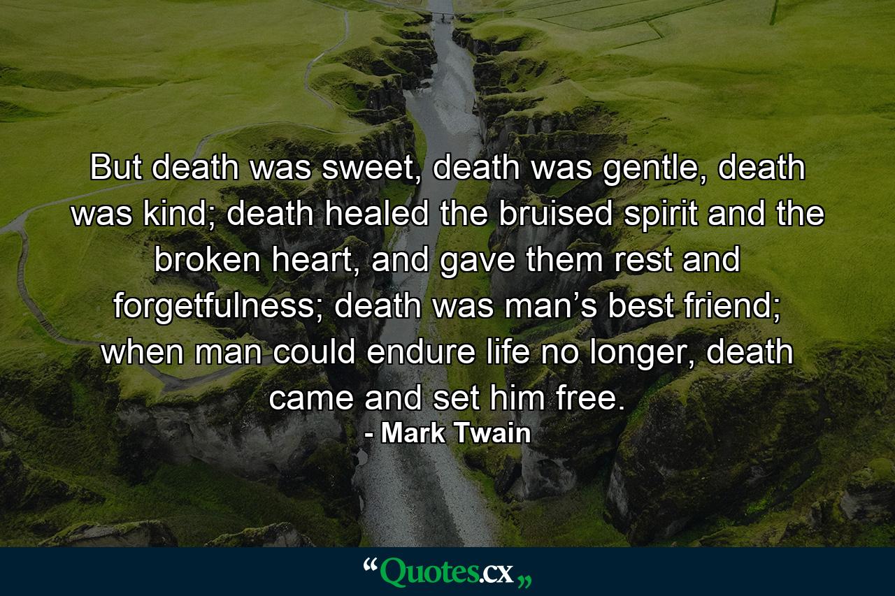 But death was sweet, death was gentle, death was kind; death healed the bruised spirit and the broken heart, and gave them rest and forgetfulness; death was man’s best friend; when man could endure life no longer, death came and set him free. - Quote by Mark Twain