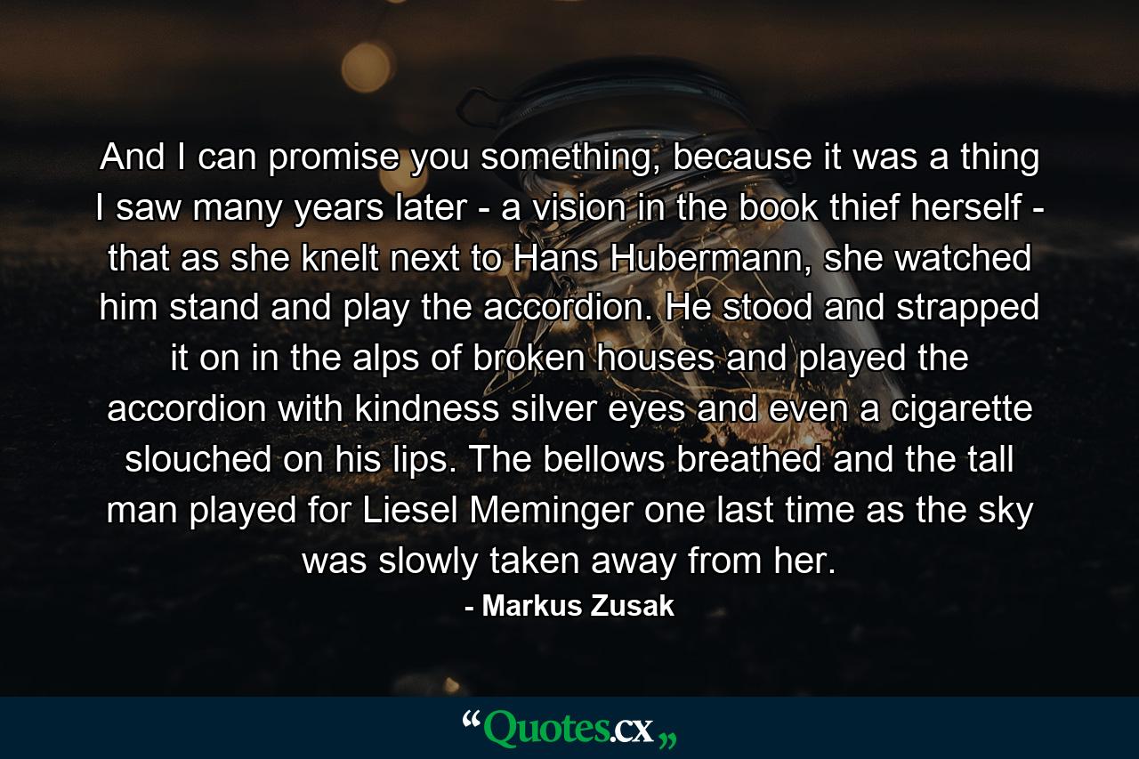 And I can promise you something, because it was a thing I saw many years later - a vision in the book thief herself - that as she knelt next to Hans Hubermann, she watched him stand and play the accordion. He stood and strapped it on in the alps of broken houses and played the accordion with kindness silver eyes and even a cigarette slouched on his lips. The bellows breathed and the tall man played for Liesel Meminger one last time as the sky was slowly taken away from her. - Quote by Markus Zusak