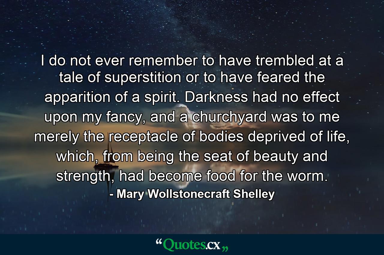 I do not ever remember to have trembled at a tale of superstition or to have feared the apparition of a spirit. Darkness had no effect upon my fancy, and a churchyard was to me merely the receptacle of bodies deprived of life, which, from being the seat of beauty and strength, had become food for the worm. - Quote by Mary Wollstonecraft Shelley