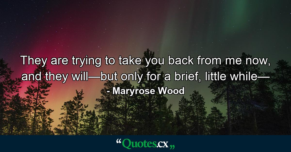 They are trying to take you back from me now, and they will—but only for a brief, little while— - Quote by Maryrose Wood