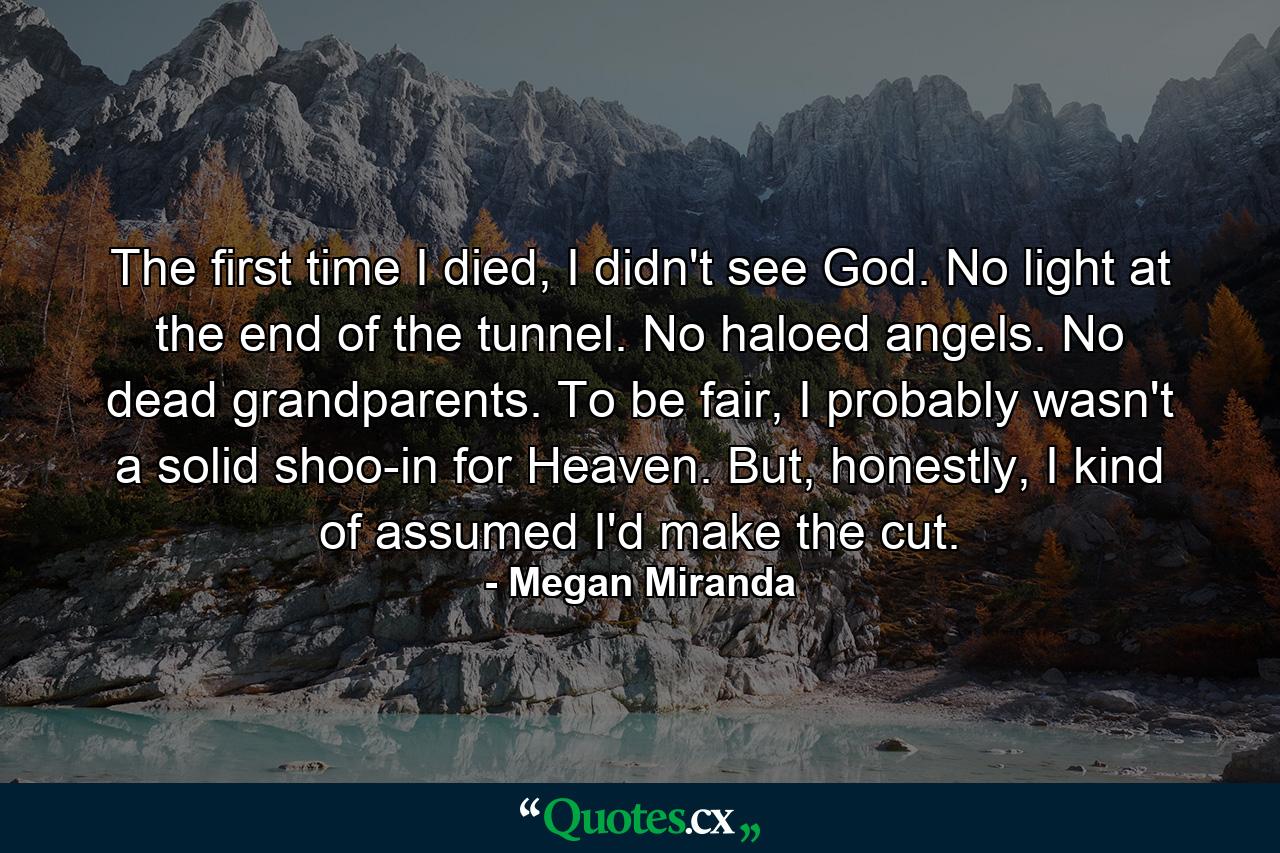 The first time I died, I didn't see God. No light at the end of the tunnel. No haloed angels. No dead grandparents. To be fair, I probably wasn't a solid shoo-in for Heaven. But, honestly, I kind of assumed I'd make the cut. - Quote by Megan Miranda