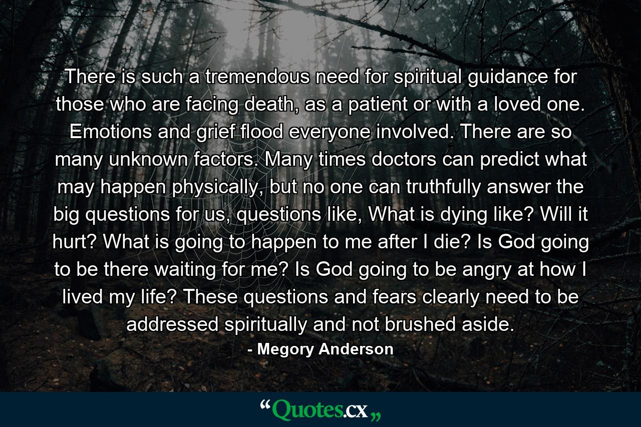 There is such a tremendous need for spiritual guidance for those who are facing death, as a patient or with a loved one. Emotions and grief flood everyone involved. There are so many unknown factors. Many times doctors can predict what may happen physically, but no one can truthfully answer the big questions for us, questions like, What is dying like? Will it hurt? What is going to happen to me after I die? Is God going to be there waiting for me? Is God going to be angry at how I lived my life? These questions and fears clearly need to be addressed spiritually and not brushed aside. - Quote by Megory Anderson