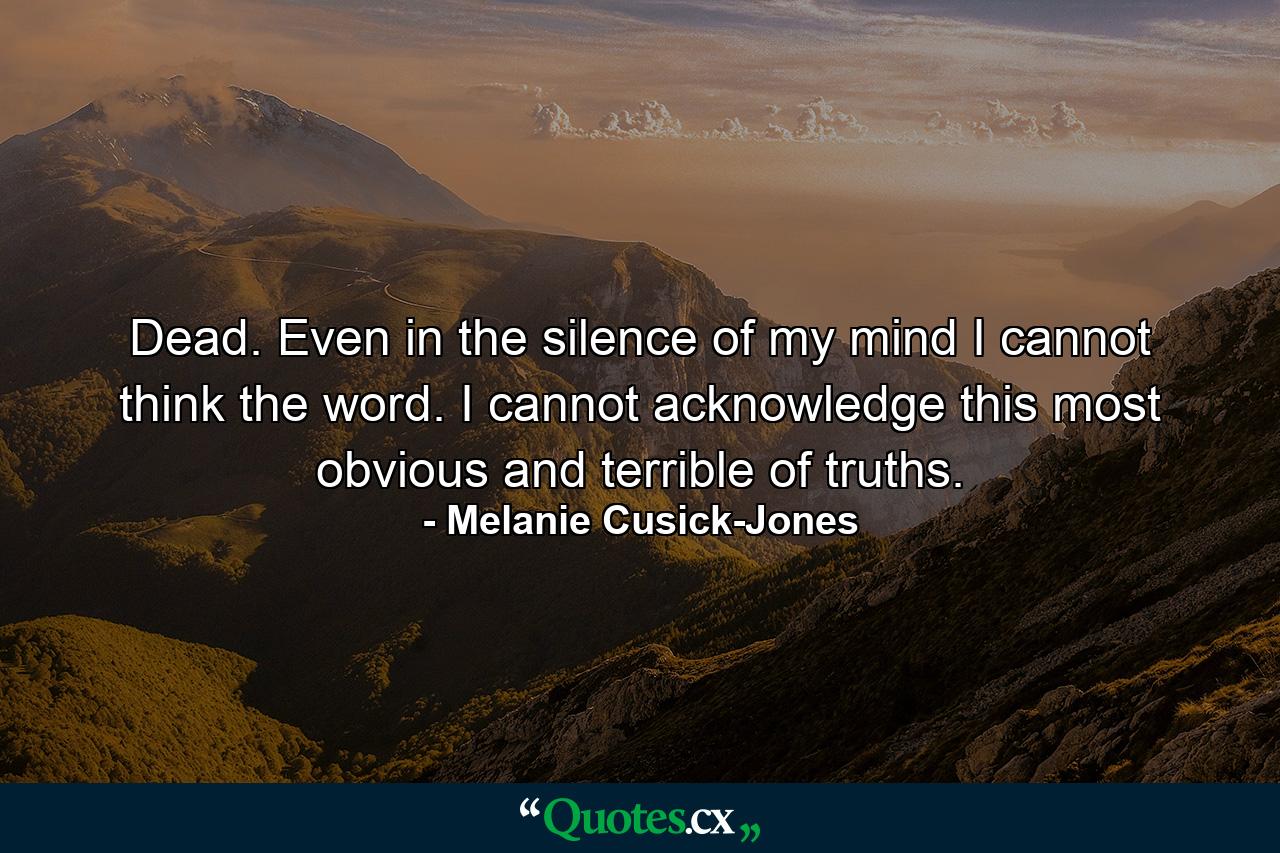 Dead. Even in the silence of my mind I cannot think the word. I cannot acknowledge this most obvious and terrible of truths. - Quote by Melanie Cusick-Jones