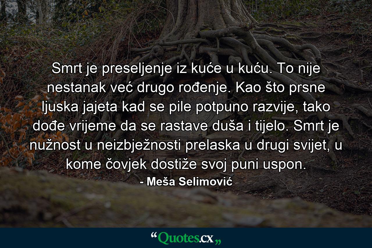 Smrt je preseljenje iz kuće u kuću. To nije nestanak već drugo rođenje. Kao što prsne ljuska jajeta kad se pile potpuno razvije, tako dođe vrijeme da se rastave duša i tijelo. Smrt je nužnost u neizbježnosti prelaska u drugi svijet, u kome čovjek dostiže svoj puni uspon. - Quote by Meša Selimović