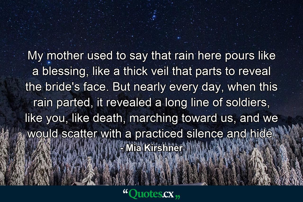 My mother used to say that rain here pours like a blessing, like a thick veil that parts to reveal the bride's face. But nearly every day, when this rain parted, it revealed a long line of soldiers, like you, like death, marching toward us, and we would scatter with a practiced silence and hide. - Quote by Mia Kirshner