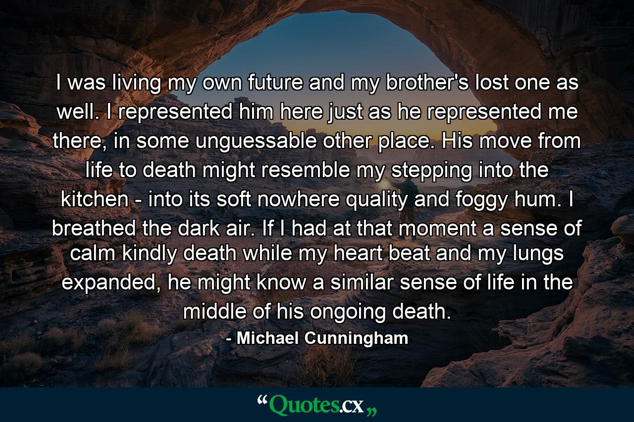 I was living my own future and my brother's lost one as well. I represented him here just as he represented me there, in some unguessable other place. His move from life to death might resemble my stepping into the kitchen - into its soft nowhere quality and foggy hum. I breathed the dark air. If I had at that moment a sense of calm kindly death while my heart beat and my lungs expanded, he might know a similar sense of life in the middle of his ongoing death. - Quote by Michael Cunningham