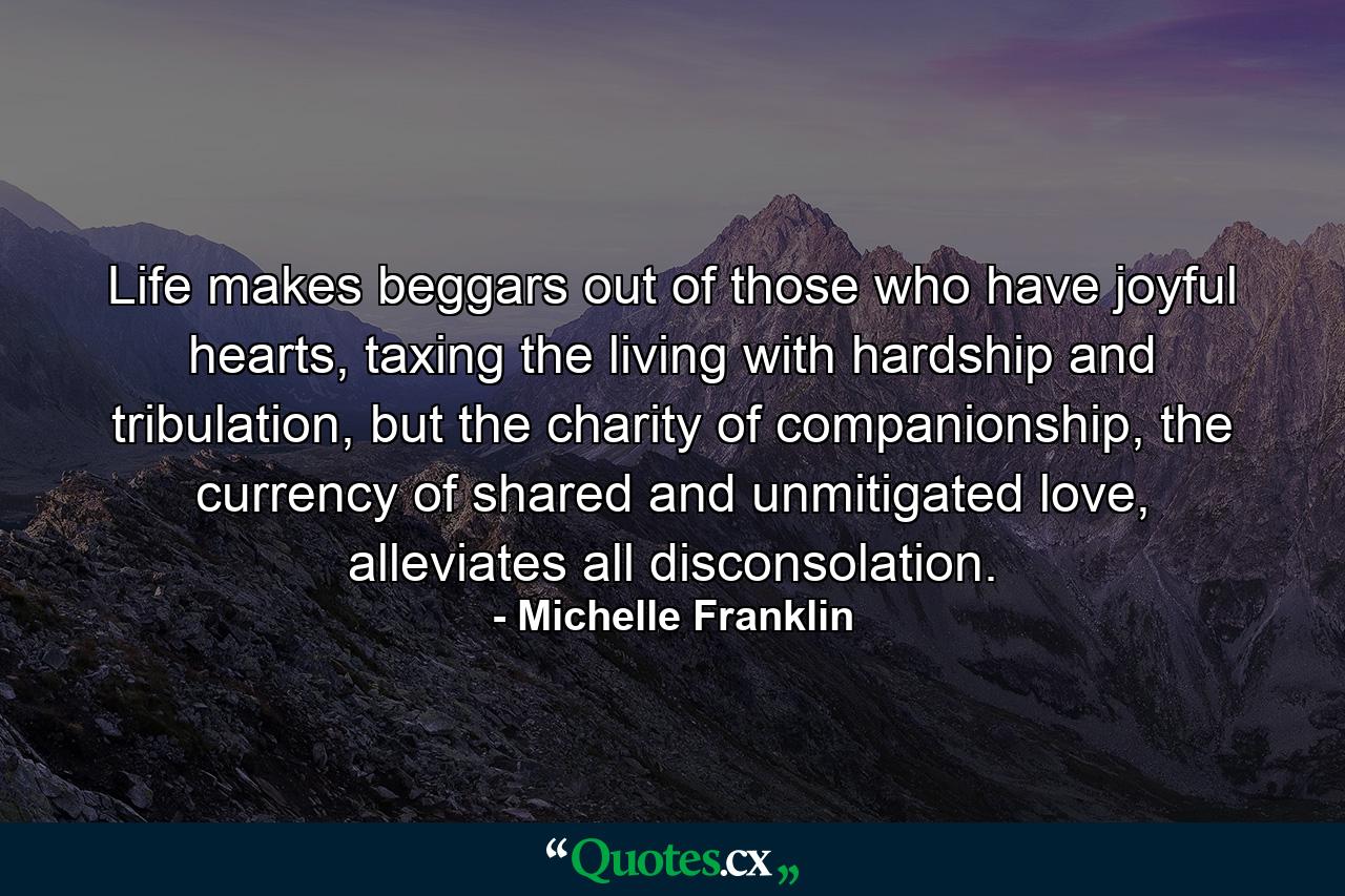 Life makes beggars out of those who have joyful hearts, taxing the living with hardship and tribulation, but the charity of companionship, the currency of shared and unmitigated love, alleviates all disconsolation. - Quote by Michelle Franklin