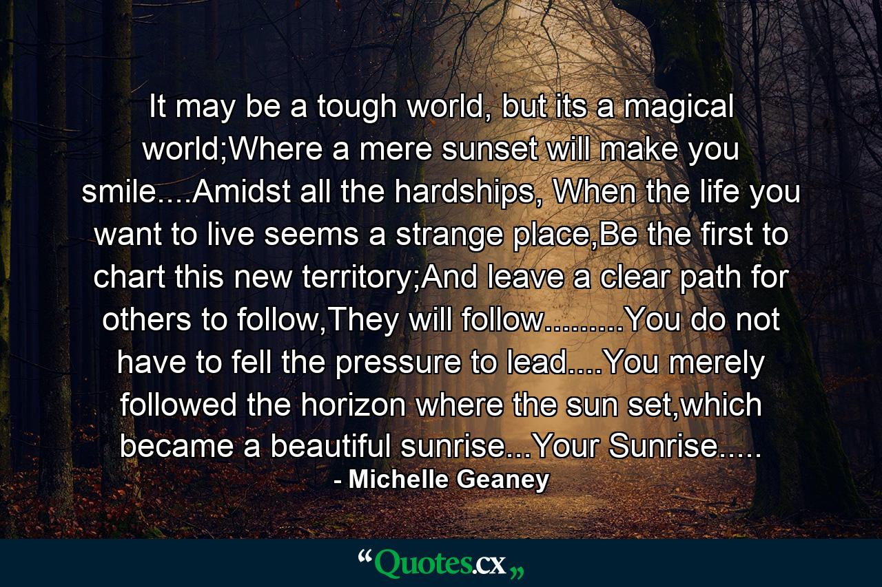 It may be a tough world, but its a magical world;Where a mere sunset will make you smile....Amidst all the hardships, When the life you want to live seems a strange place,Be the first to chart this new territory;And leave a clear path for others to follow,They will follow.........You do not have to fell the pressure to lead....You merely followed the horizon where the sun set,which became a beautiful sunrise...Your Sunrise..... - Quote by Michelle Geaney