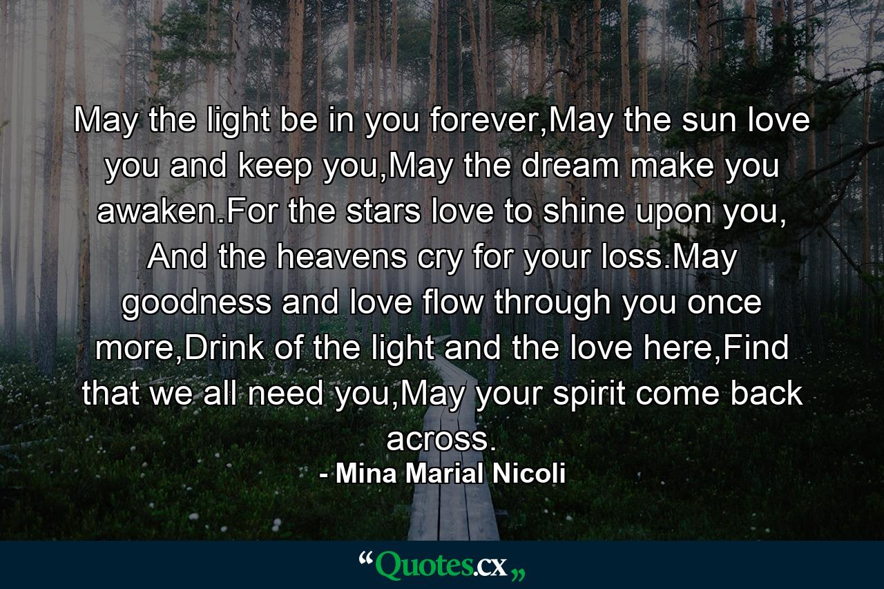 May the light be in you forever,May the sun love you and keep you,May the dream make you awaken.For the stars love to shine upon you, And the heavens cry for your loss.May goodness and love flow through you once more,Drink of the light and the love here,Find that we all need you,May your spirit come back across. - Quote by Mina Marial Nicoli