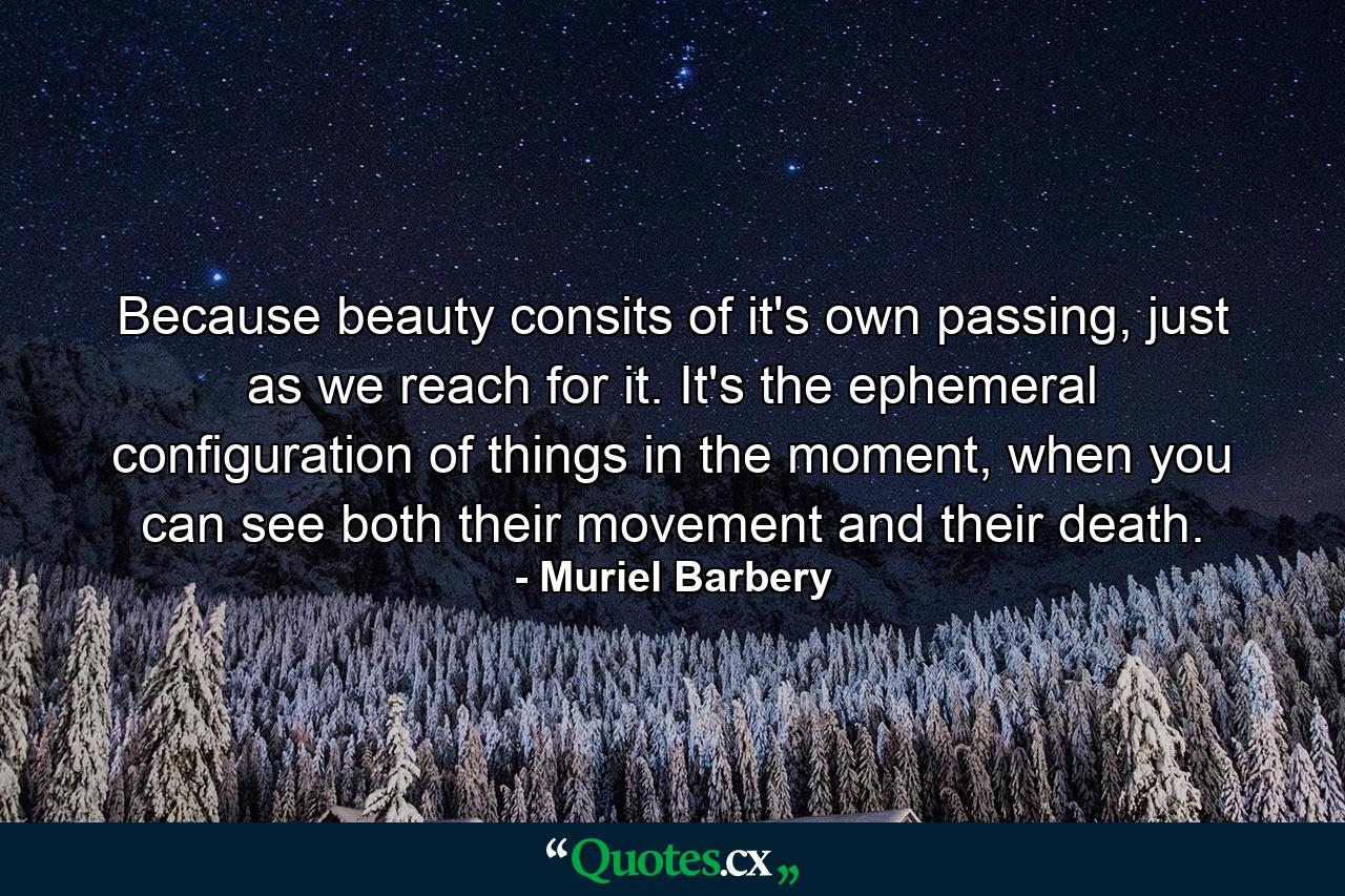 Because beauty consits of it's own passing, just as we reach for it. It's the ephemeral configuration of things in the moment, when you can see both their movement and their death. - Quote by Muriel Barbery