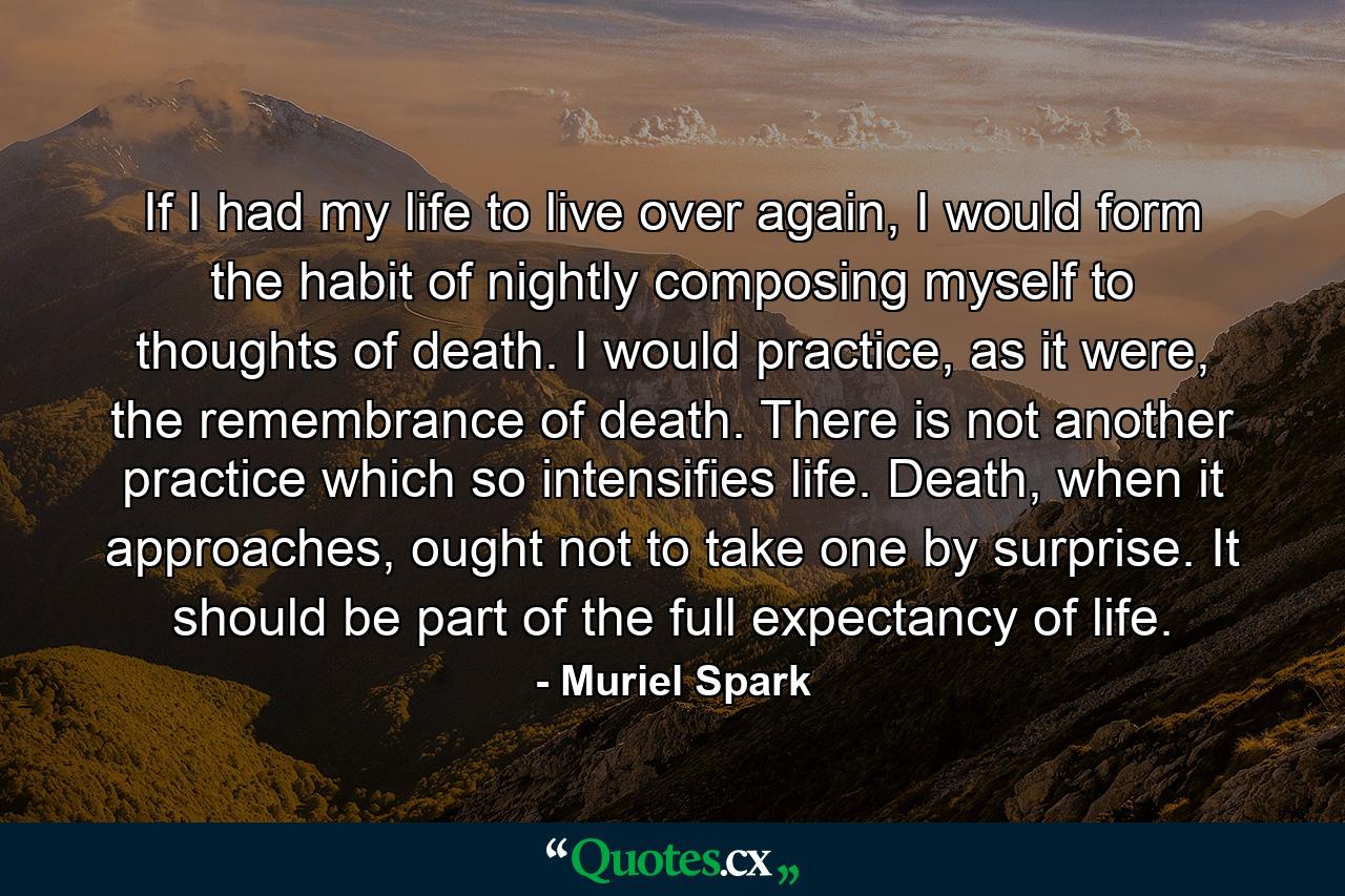 If I had my life to live over again, I would form the habit of nightly composing myself to thoughts of death. I would practice, as it were, the remembrance of death. There is not another practice which so intensifies life. Death, when it approaches, ought not to take one by surprise. It should be part of the full expectancy of life. - Quote by Muriel Spark