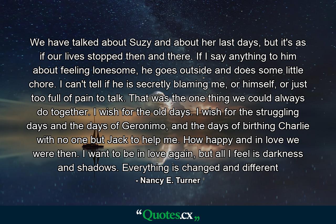 We have talked about Suzy and about her last days, but it's as if our lives stopped then and there. If I say anything to him about feeling lonesome, he goes outside and does some little chore. I can't tell if he is secretly blaming me, or himself, or just too full of pain to talk. That was the one thing we could always do together. I wish for the old days. I wish for the struggling days and the days of Geronimo, and the days of birthing Charlie with no one but Jack to help me. How happy and in love we were then. I want to be in love again, but all I feel is darkness and shadows. Everything is changed and different - Quote by Nancy E. Turner