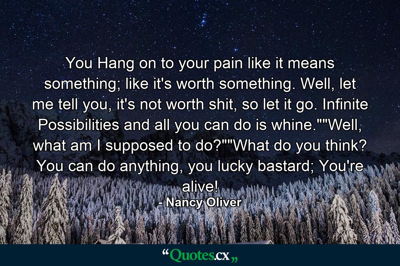 You Hang on to your pain like it means something; like it's worth something. Well, let me tell you, it's not worth shit, so let it go. Infinite Possibilities and all you can do is whine.