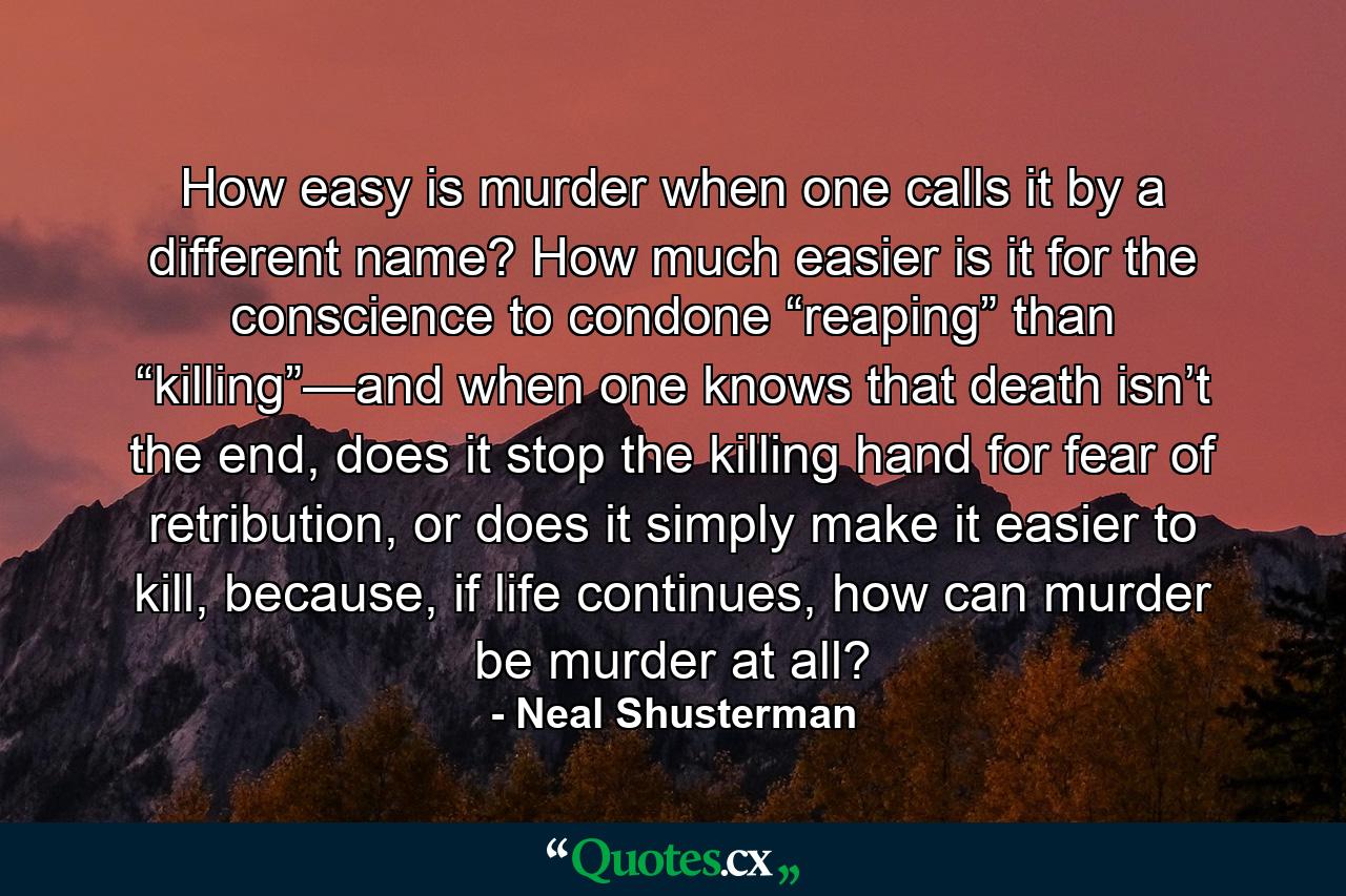 How easy is murder when one calls it by a different name? How much easier is it for the conscience to condone “reaping” than “killing”—and when one knows that death isn’t the end, does it stop the killing hand for fear of retribution, or does it simply make it easier to kill, because, if life continues, how can murder be murder at all? - Quote by Neal Shusterman