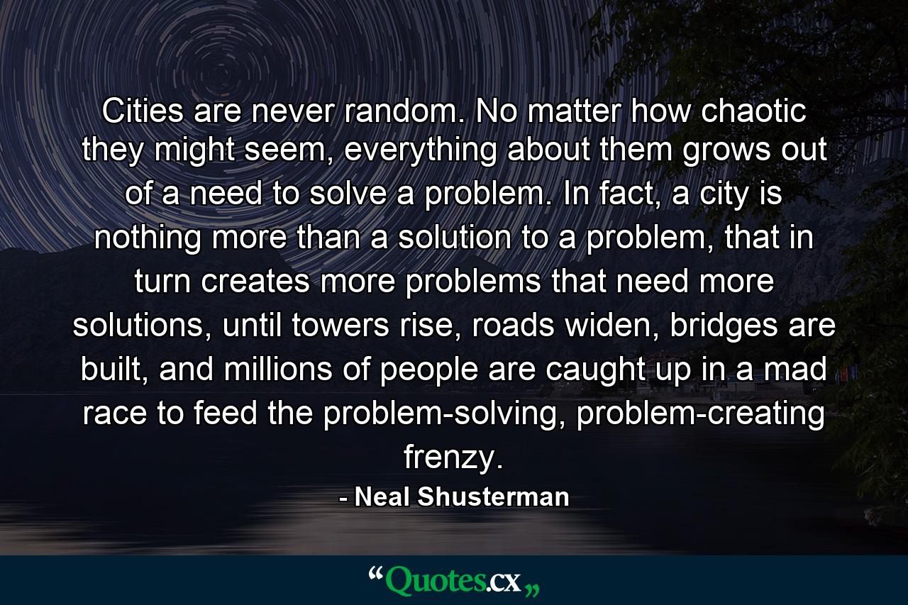 Cities are never random. No matter how chaotic they might seem, everything about them grows out of a need to solve a problem. In fact, a city is nothing more than a solution to a problem, that in turn creates more problems that need more solutions, until towers rise, roads widen, bridges are built, and millions of people are caught up in a mad race to feed the problem-solving, problem-creating frenzy. - Quote by Neal Shusterman