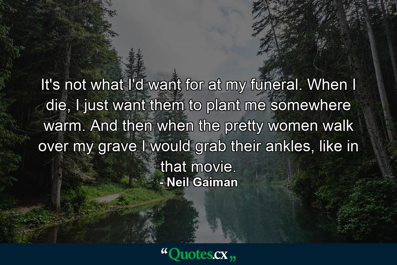 It's not what I'd want for at my funeral. When I die, I just want them to plant me somewhere warm. And then when the pretty women walk over my grave I would grab their ankles, like in that movie. - Quote by Neil Gaiman