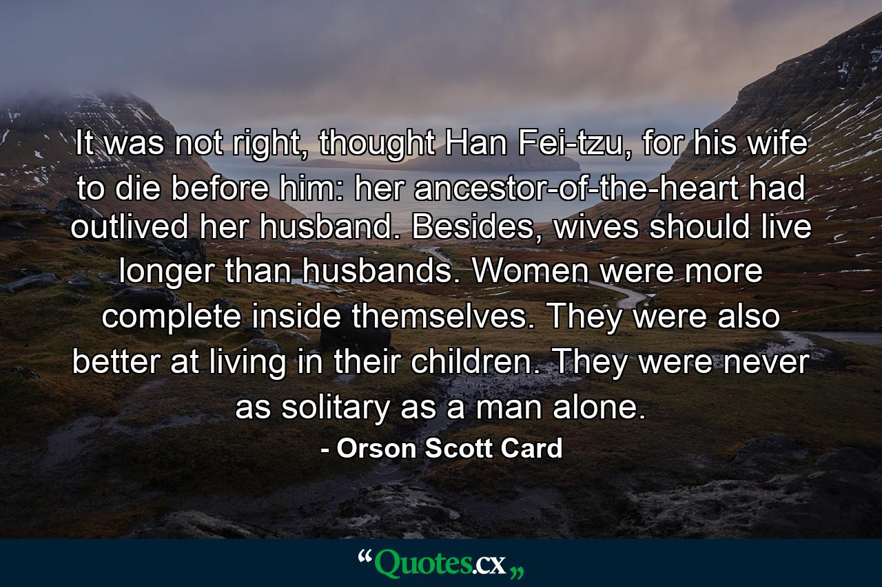 It was not right, thought Han Fei-tzu, for his wife to die before him: her ancestor-of-the-heart had outlived her husband. Besides, wives should live longer than husbands. Women were more complete inside themselves. They were also better at living in their children. They were never as solitary as a man alone. - Quote by Orson Scott Card