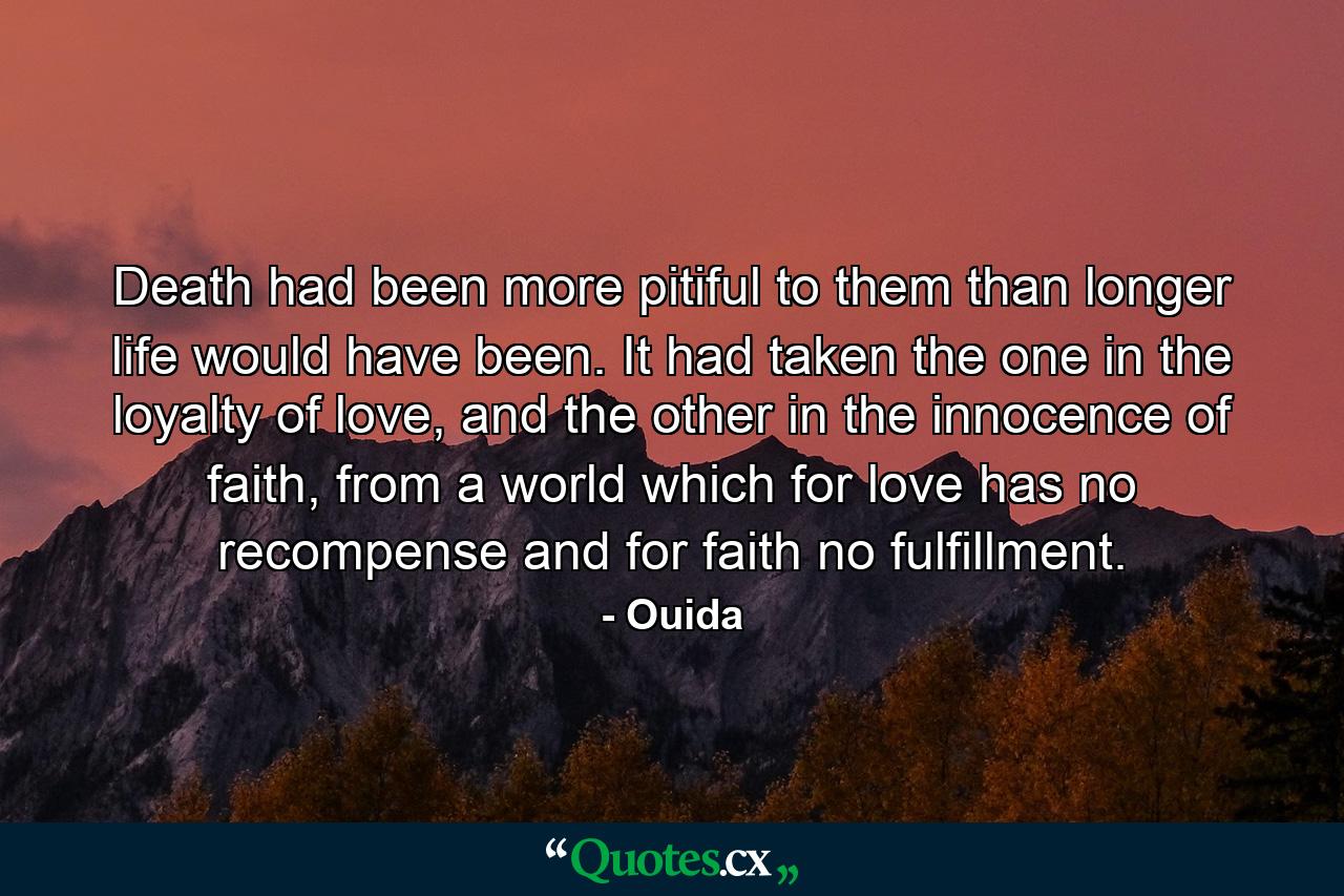 Death had been more pitiful to them than longer life would have been. It had taken the one in the loyalty of love, and the other in the innocence of faith, from a world which for love has no recompense and for faith no fulfillment. - Quote by Ouida