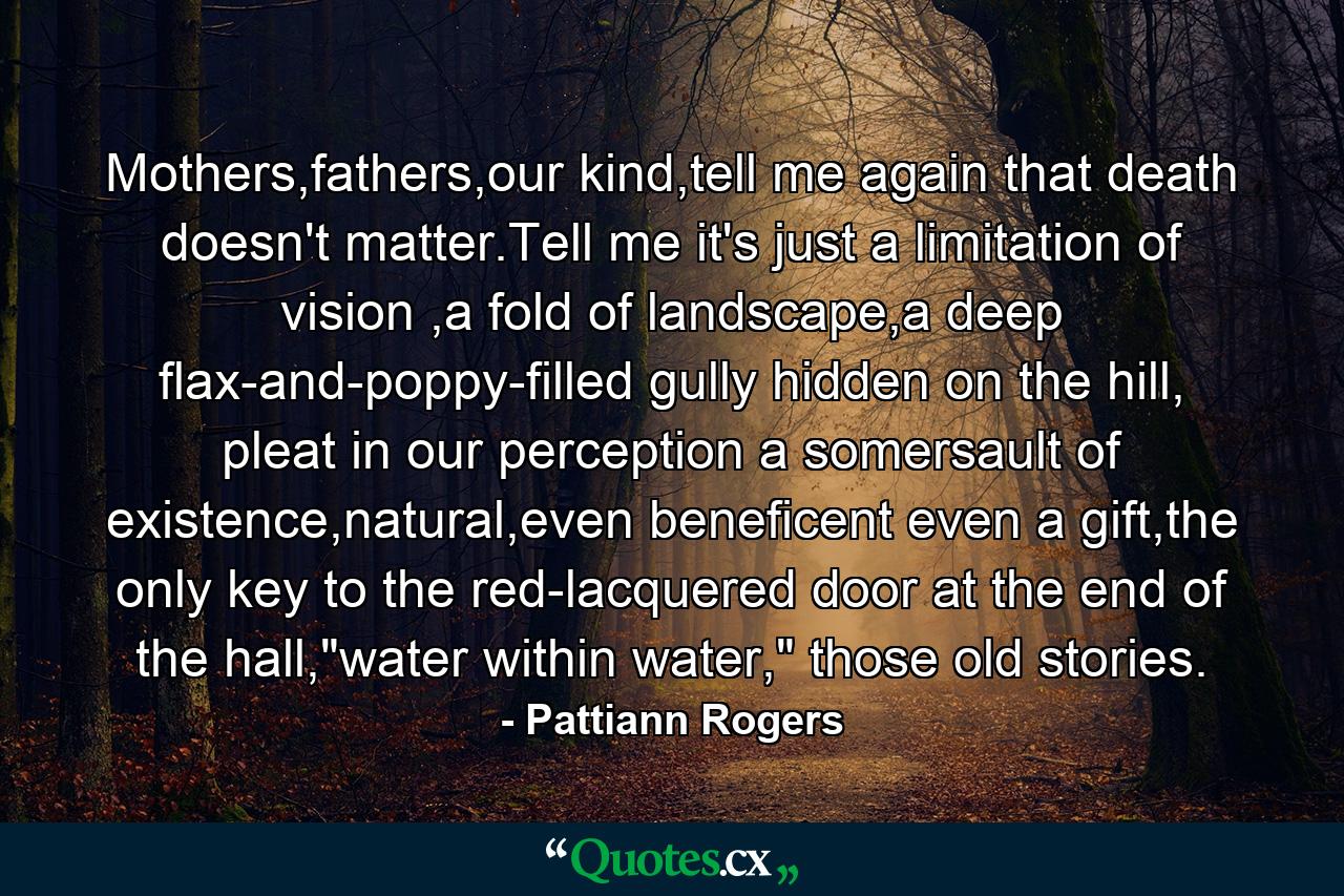 Mothers,fathers,our kind,tell me again that death doesn't matter.Tell me it's just a limitation of vision ,a fold of landscape,a deep flax-and-poppy-filled gully hidden on the hill, pleat in our perception a somersault of existence,natural,even beneficent even a gift,the only key to the red-lacquered door at the end of the hall,