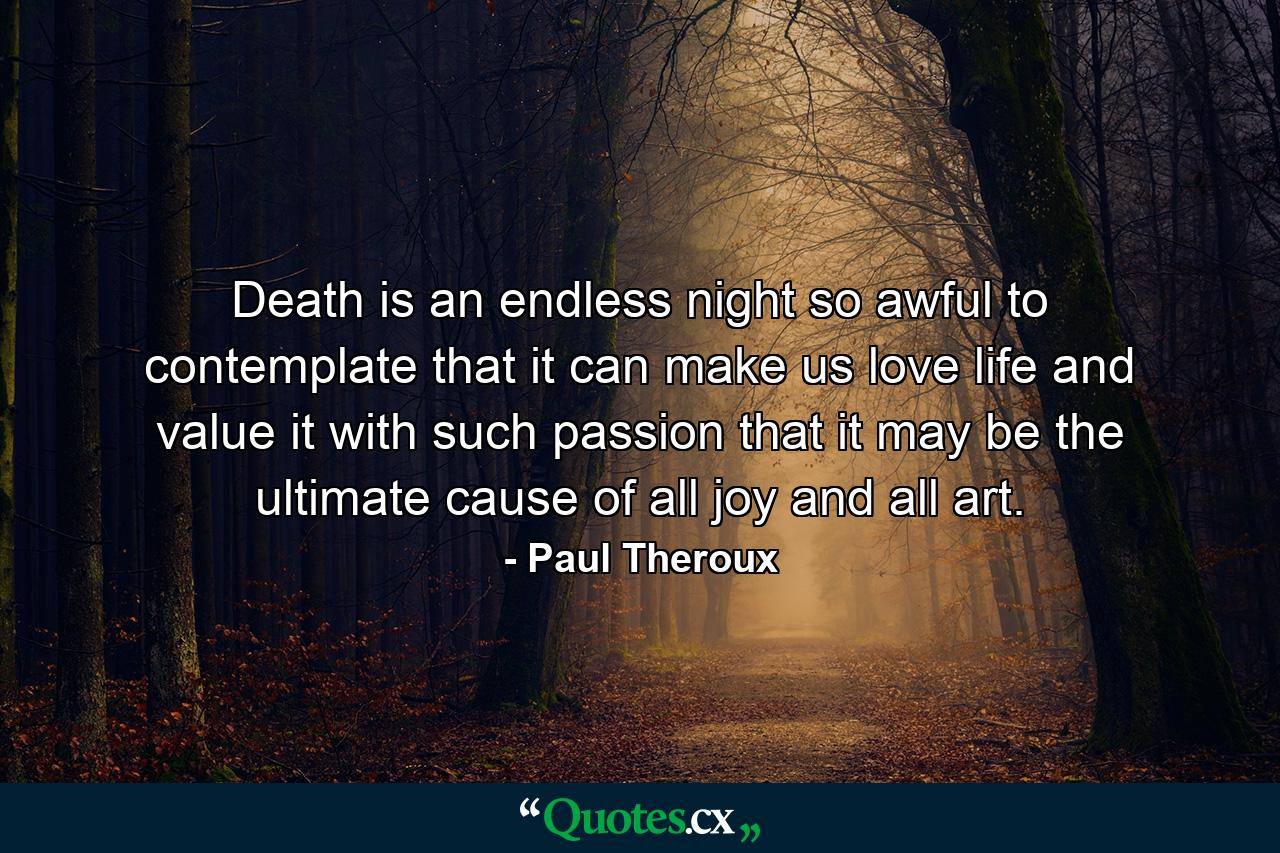 Death is an endless night so awful to contemplate that it can make us love life and value it with such passion that it may be the ultimate cause of all joy and all art. - Quote by Paul Theroux