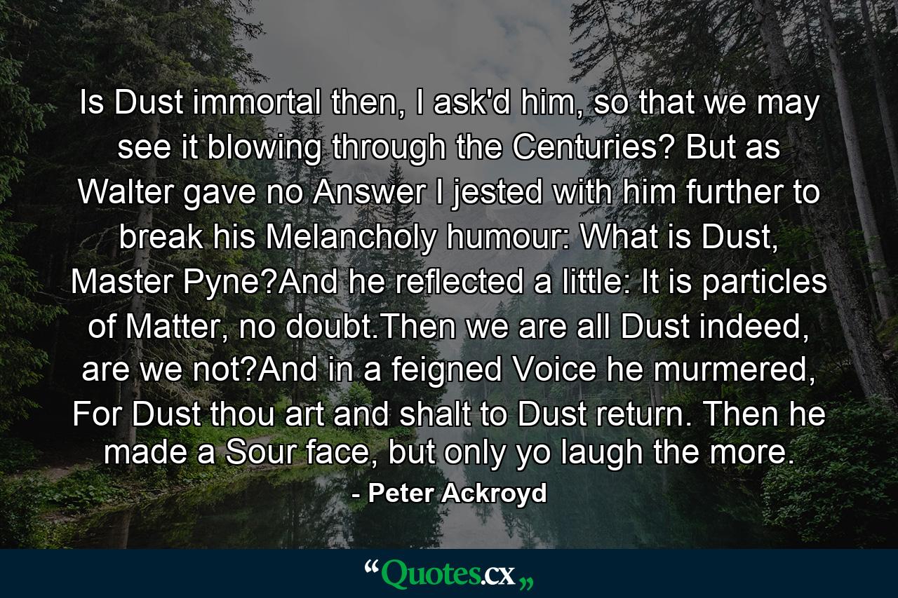 Is Dust immortal then, I ask'd him, so that we may see it blowing through the Centuries? But as Walter gave no Answer I jested with him further to break his Melancholy humour: What is Dust, Master Pyne?And he reflected a little: It is particles of Matter, no doubt.Then we are all Dust indeed, are we not?And in a feigned Voice he murmered, For Dust thou art and shalt to Dust return. Then he made a Sour face, but only yo laugh the more. - Quote by Peter Ackroyd