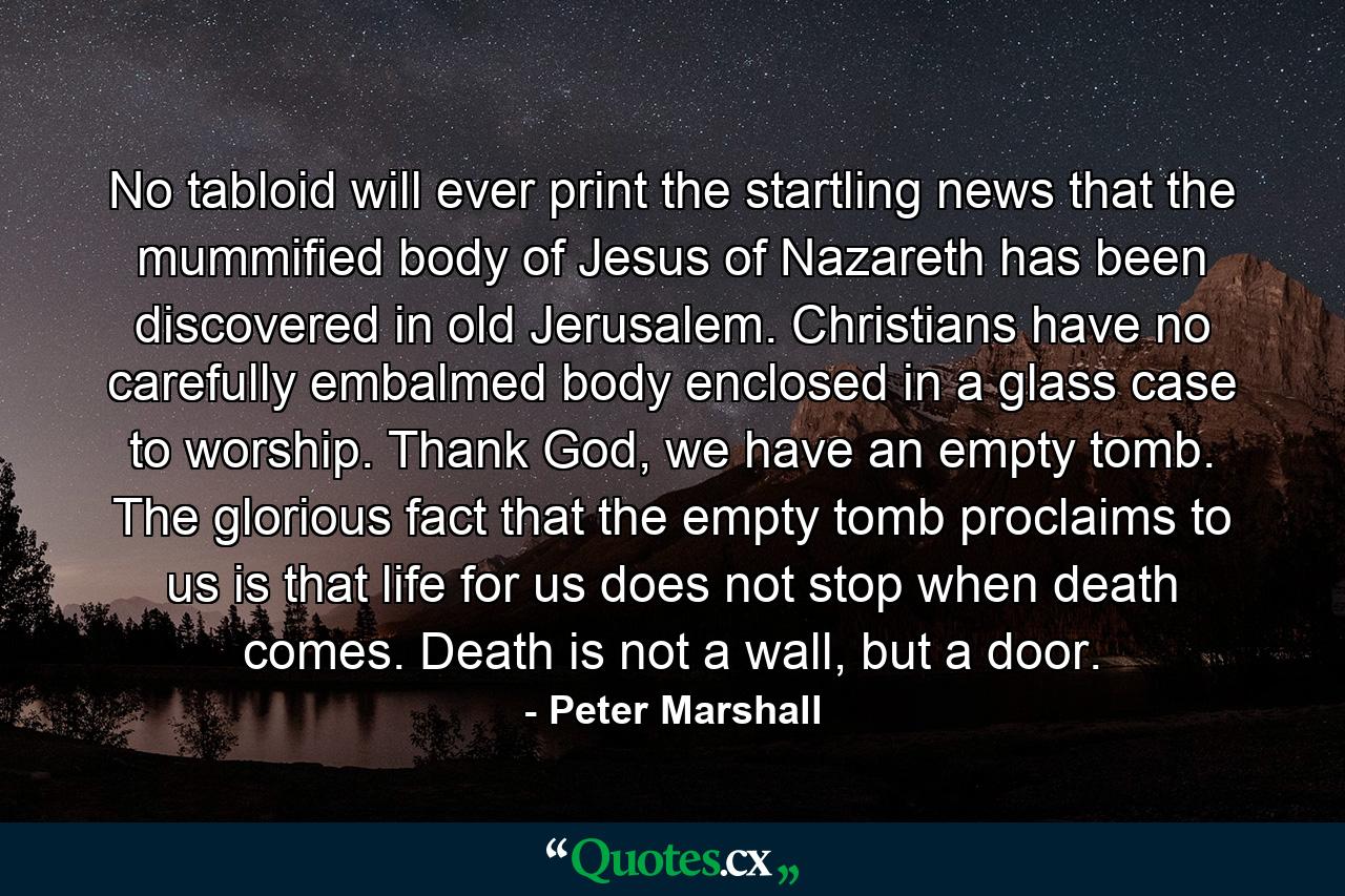 No tabloid will ever print the startling news that the mummified body of Jesus of Nazareth has been discovered in old Jerusalem. Christians have no carefully embalmed body enclosed in a glass case to worship. Thank God, we have an empty tomb. The glorious fact that the empty tomb proclaims to us is that life for us does not stop when death comes. Death is not a wall, but a door. - Quote by Peter Marshall