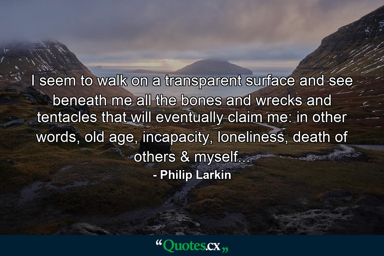 I seem to walk on a transparent surface and see beneath me all the bones and wrecks and tentacles that will eventually claim me: in other words, old age, incapacity, loneliness, death of others & myself... - Quote by Philip Larkin