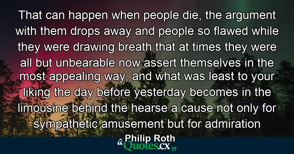 That can happen when people die, the argument with them drops away and people so flawed while they were drawing breath that at times they were all but unbearable now assert themselves in the most appealing way, and what was least to your liking the day before yesterday becomes in the limousine behind the hearse a cause not only for sympathetic amusement but for admiration - Quote by Philip Roth