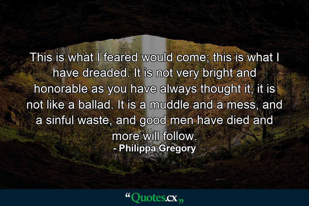 This is what I feared would come; this is what I have dreaded. It is not very bright and honorable as you have always thought it; it is not like a ballad. It is a muddle and a mess, and a sinful waste, and good men have died and more will follow. - Quote by Philippa Gregory