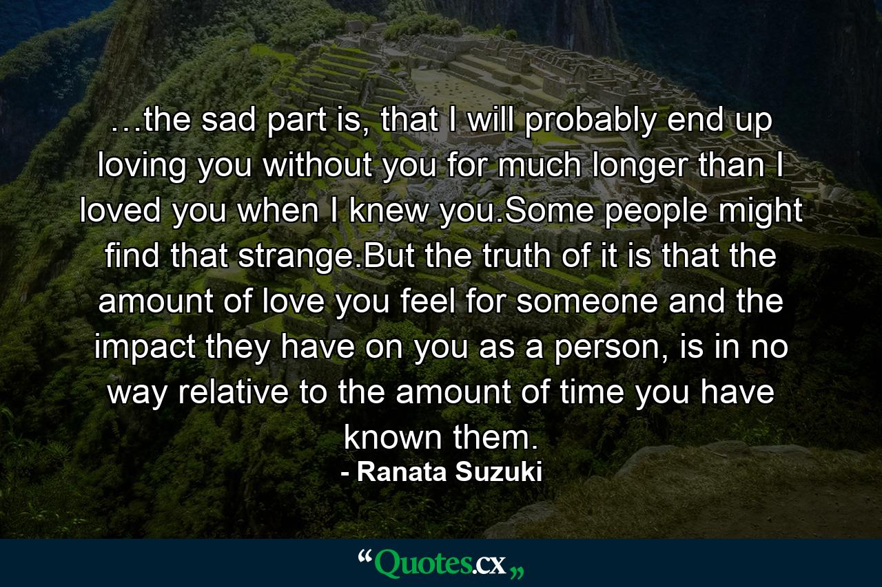 …the sad part is, that I will probably end up loving you without you for much longer than I loved you when I knew you.Some people might find that strange.But the truth of it is that the amount of love you feel for someone and the impact they have on you as a person, is in no way relative to the amount of time you have known them. - Quote by Ranata Suzuki