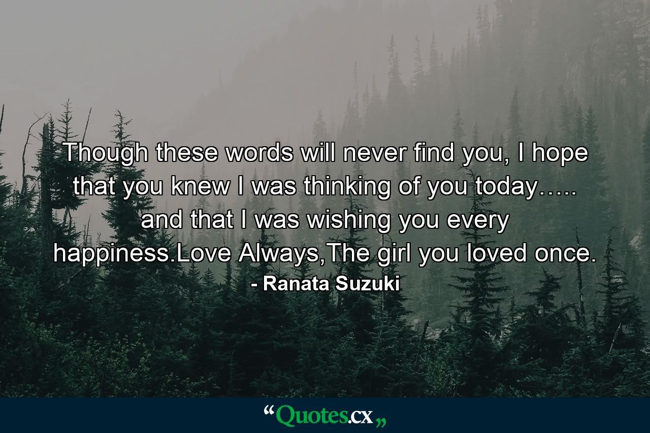 Though these words will never find you, I hope that you knew I was thinking of you today….. and that I was wishing you every happiness.Love Always,The girl you loved once. - Quote by Ranata Suzuki