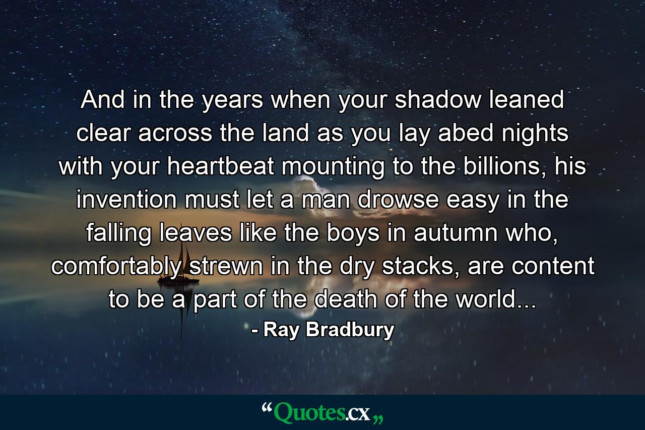 And in the years when your shadow leaned clear across the land as you lay abed nights with your heartbeat mounting to the billions, his invention must let a man drowse easy in the falling leaves like the boys in autumn who, comfortably strewn in the dry stacks, are content to be a part of the death of the world... - Quote by Ray Bradbury