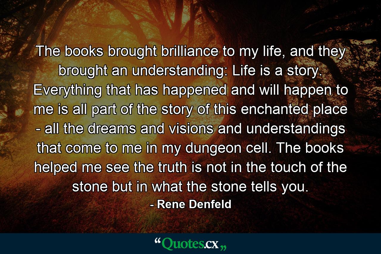 The books brought brilliance to my life, and they brought an understanding: Life is a story. Everything that has happened and will happen to me is all part of the story of this enchanted place - all the dreams and visions and understandings that come to me in my dungeon cell. The books helped me see the truth is not in the touch of the stone but in what the stone tells you. - Quote by Rene Denfeld