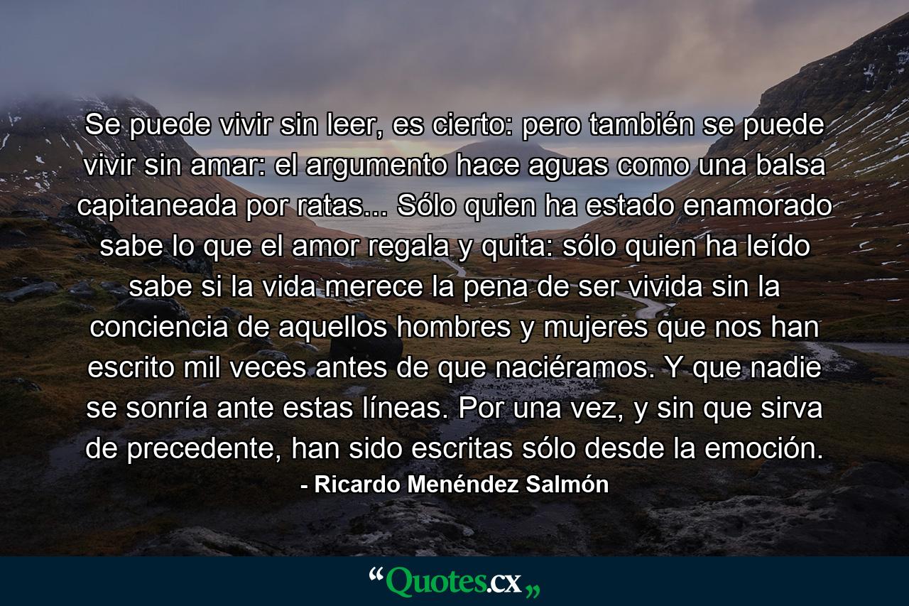 Se puede vivir sin leer, es cierto: pero también se puede vivir sin amar: el argumento hace aguas como una balsa capitaneada por ratas... Sólo quien ha estado enamorado sabe lo que el amor regala y quita: sólo quien ha leído sabe si la vida merece la pena de ser vivida sin la conciencia de aquellos hombres y mujeres que nos han escrito mil veces antes de que naciéramos. Y que nadie se sonría ante estas líneas. Por una vez, y sin que sirva de precedente, han sido escritas sólo desde la emoción. - Quote by Ricardo Menéndez Salmón