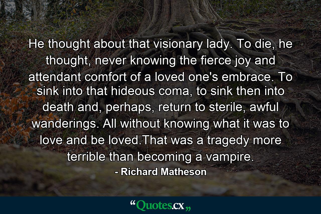 He thought about that visionary lady. To die, he thought, never knowing the fierce joy and attendant comfort of a loved one's embrace. To sink into that hideous coma, to sink then into death and, perhaps, return to sterile, awful wanderings. All without knowing what it was to love and be loved.That was a tragedy more terrible than becoming a vampire. - Quote by Richard Matheson