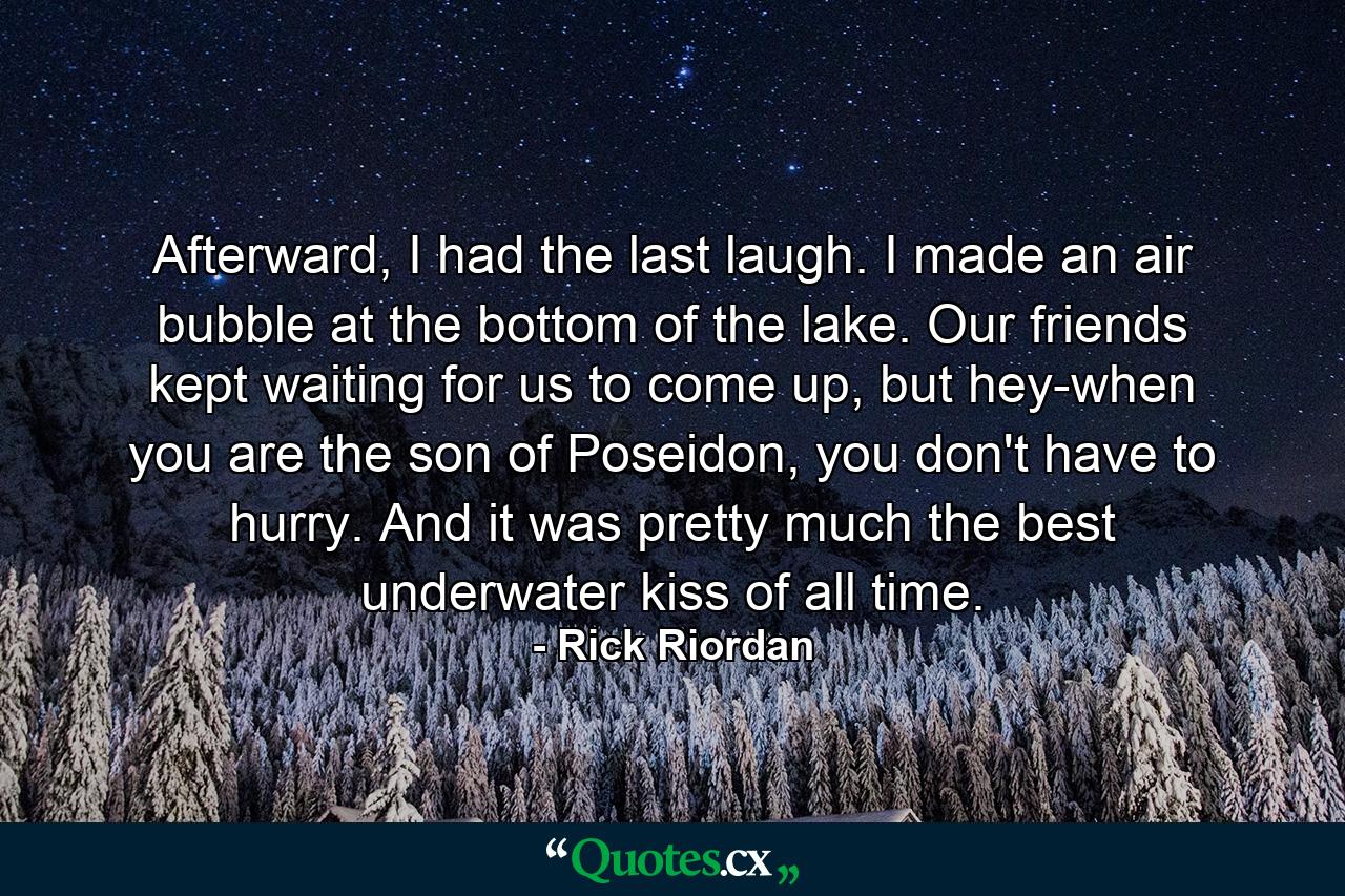 Afterward, I had the last laugh. I made an air bubble at the bottom of the lake. Our friends kept waiting for us to come up, but hey-when you are the son of Poseidon, you don't have to hurry. And it was pretty much the best underwater kiss of all time. - Quote by Rick Riordan