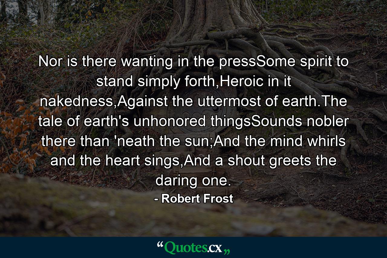 Nor is there wanting in the pressSome spirit to stand simply forth,Heroic in it nakedness,Against the uttermost of earth.The tale of earth's unhonored thingsSounds nobler there than 'neath the sun;And the mind whirls and the heart sings,And a shout greets the daring one. - Quote by Robert Frost