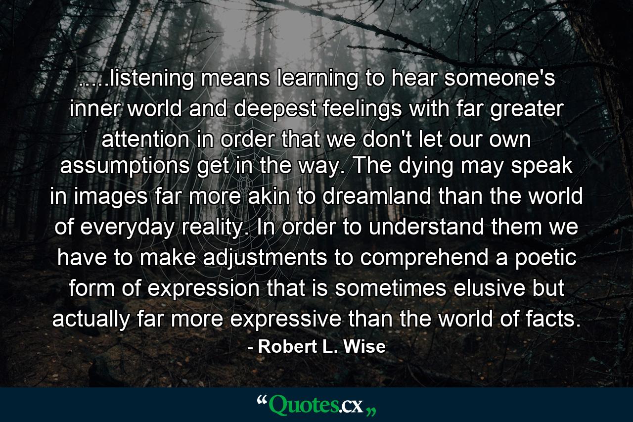 .....listening means learning to hear someone's inner world and deepest feelings with far greater attention in order that we don't let our own assumptions get in the way. The dying may speak in images far more akin to dreamland than the world of everyday reality. In order to understand them we have to make adjustments to comprehend a poetic form of expression that is sometimes elusive but actually far more expressive than the world of facts. - Quote by Robert L. Wise