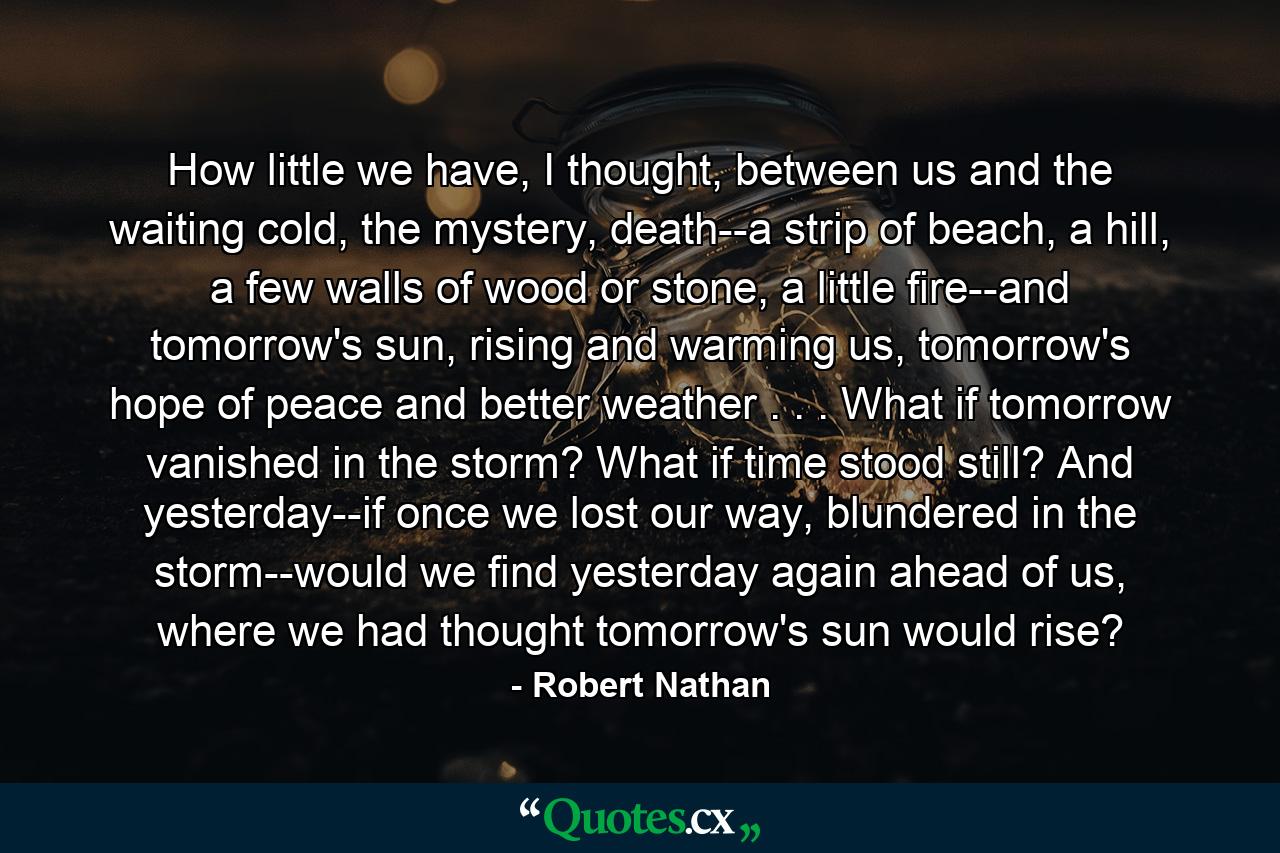 How little we have, I thought, between us and the waiting cold, the mystery, death--a strip of beach, a hill, a few walls of wood or stone, a little fire--and tomorrow's sun, rising and warming us, tomorrow's hope of peace and better weather . . . What if tomorrow vanished in the storm? What if time stood still? And yesterday--if once we lost our way, blundered in the storm--would we find yesterday again ahead of us, where we had thought tomorrow's sun would rise? - Quote by Robert Nathan