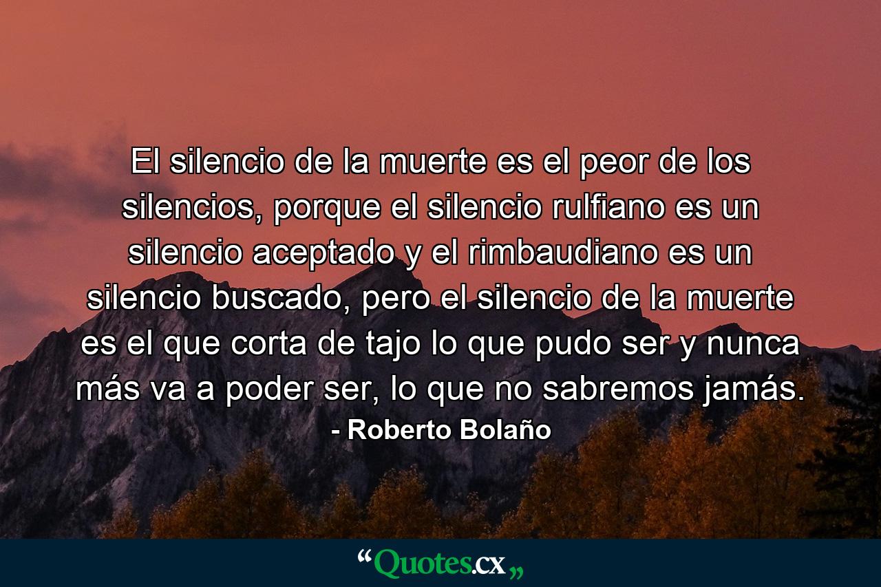 El silencio de la muerte es el peor de los silencios, porque el silencio rulfiano es un silencio aceptado y el rimbaudiano es un silencio buscado, pero el silencio de la muerte es el que corta de tajo lo que pudo ser y nunca más va a poder ser, lo que no sabremos jamás. - Quote by Roberto Bolaño