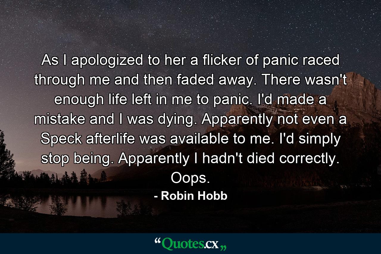 As I apologized to her a flicker of panic raced through me and then faded away. There wasn't enough life left in me to panic. I'd made a mistake and I was dying. Apparently not even a Speck afterlife was available to me. I'd simply stop being. Apparently I hadn't died correctly. Oops. - Quote by Robin Hobb