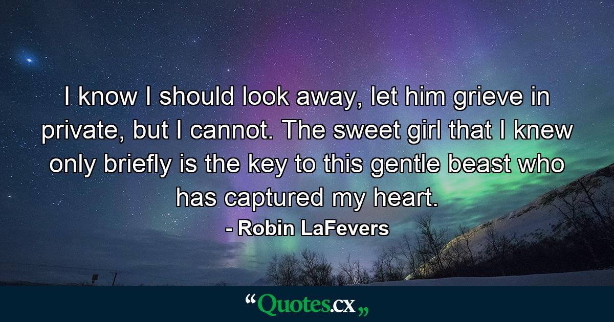 I know I should look away, let him grieve in private, but I cannot. The sweet girl that I knew only briefly is the key to this gentle beast who has captured my heart. - Quote by Robin LaFevers